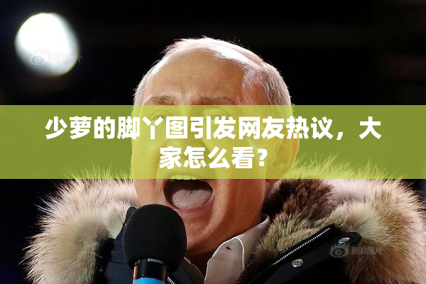 少萝的脚丫图引发网友热议，大家怎么看？