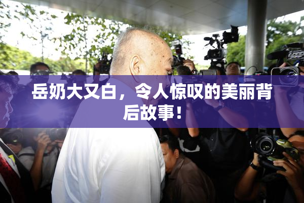 岳奶大又白，令人惊叹的美丽背后故事！