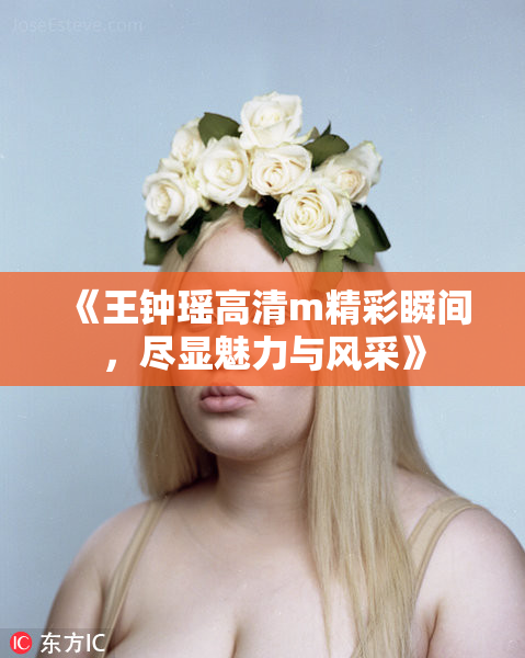 《王钟瑶高清m精彩瞬间，尽显魅力与风采》
