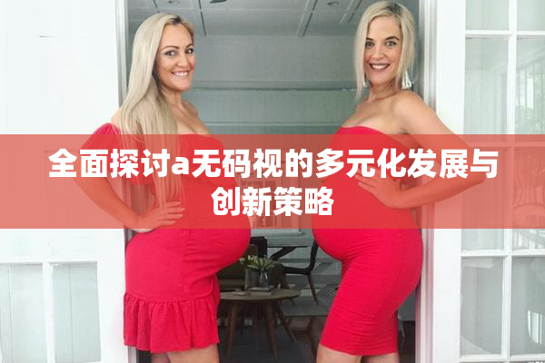 全面探讨a无码视的多元化发展与创新策略