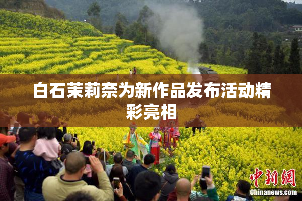 白石茉莉奈为新作品发布活动精彩亮相
