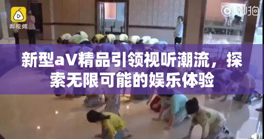 新型aV精品引领视听潮流，探索无限可能的娱乐体验