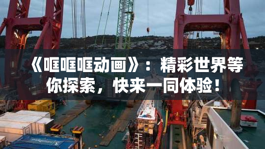 《哐哐哐动画》：精彩世界等你探索，快来一同体验！