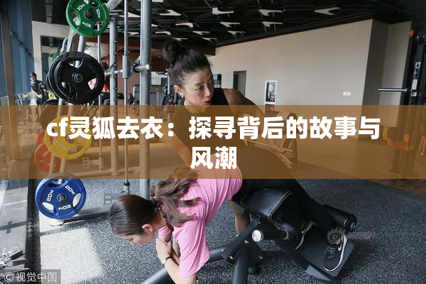 cf灵狐去衣：探寻背后的故事与风潮