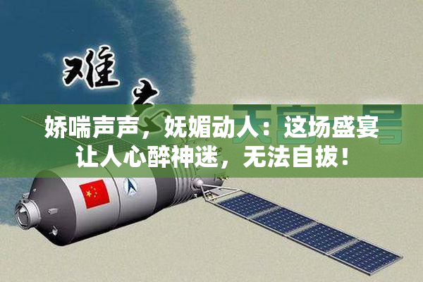娇喘声声，妩媚动人：这场盛宴让人心醉神迷，无法自拔！