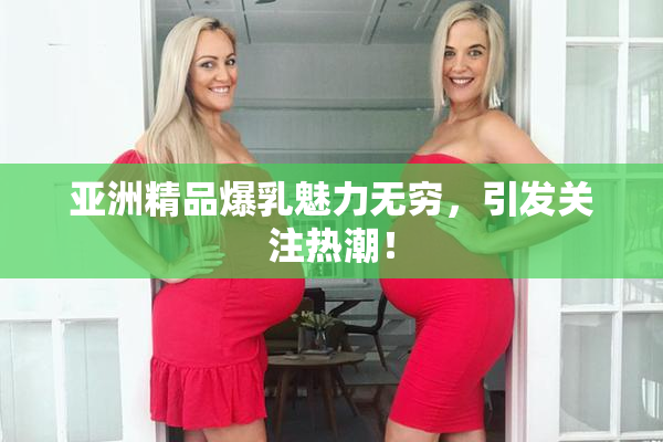 亚洲精品爆乳魅力无穷，引发关注热潮！