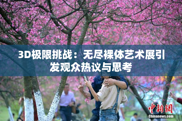 3D极限挑战：无尽裸体艺术展引发观众热议与思考
