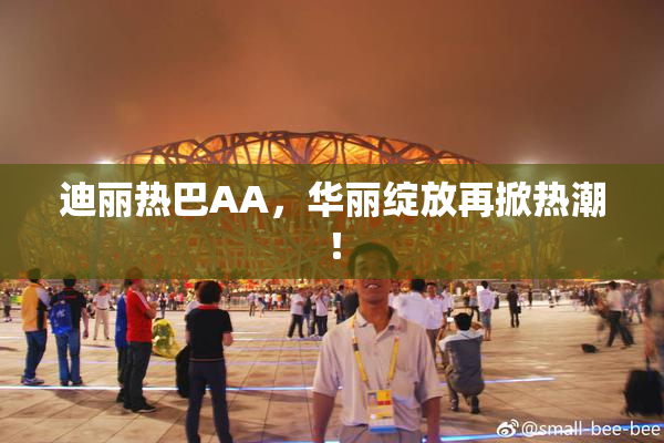 迪丽热巴AA，华丽绽放再掀热潮！