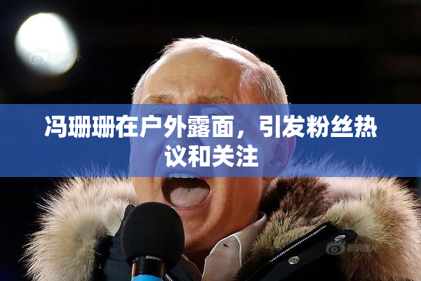 冯珊珊在户外露面，引发粉丝热议和关注