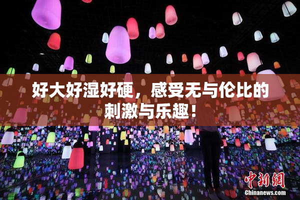 好大好湿好硬，感受无与伦比的刺激与乐趣！