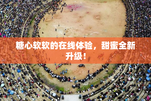 糖心软软的在线体验，甜蜜全新升级！