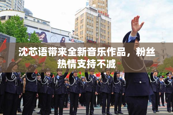 沈芯语带来全新音乐作品，粉丝热情支持不减