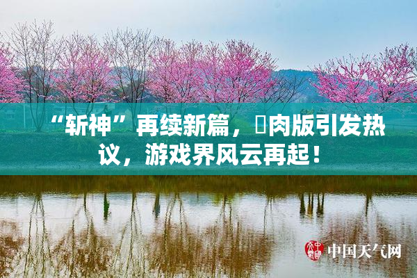 “斩神”再续新篇，婬肉版引发热议，游戏界风云再起！