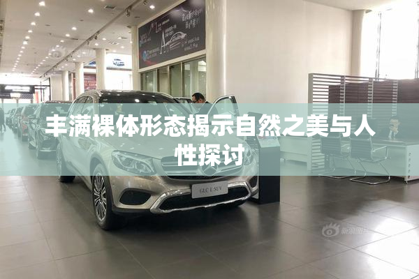 丰满裸体形态揭示自然之美与人性探讨