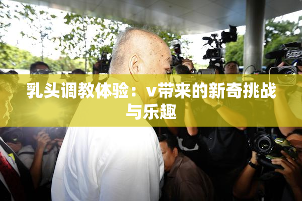 乳头调教体验：v带来的新奇挑战与乐趣