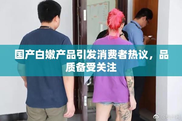 国产白嫩产品引发消费者热议，品质备受关注