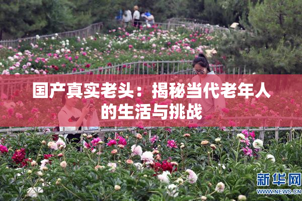 国产真实老头：揭秘当代老年人的生活与挑战