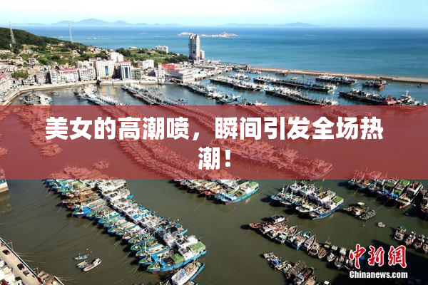 美女的高潮喷，瞬间引发全场热潮！