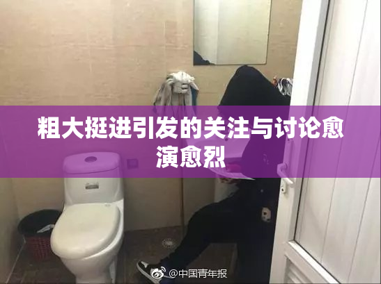 粗大挺进引发的关注与讨论愈演愈烈
