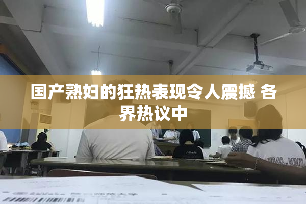 国产熟妇的狂热表现令人震撼 各界热议中