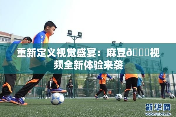 重新定义视觉盛宴：麻豆🔞视频全新体验来袭