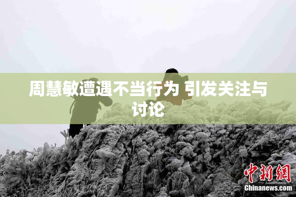 周慧敏遭遇不当行为 引发关注与讨论