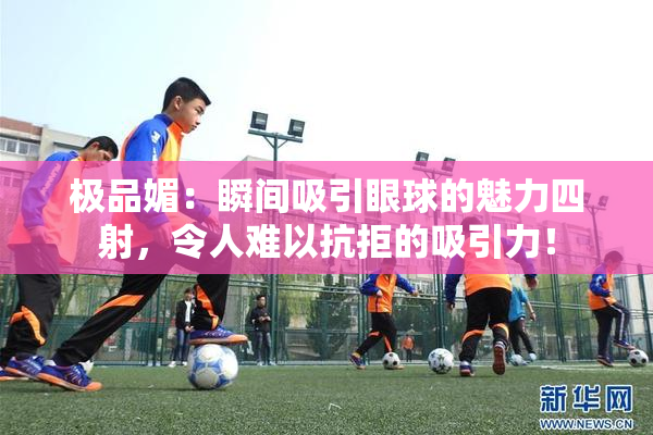 极品媚：瞬间吸引眼球的魅力四射，令人难以抗拒的吸引力！