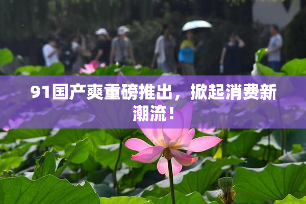 91国产爽重磅推出，掀起消费新潮流！