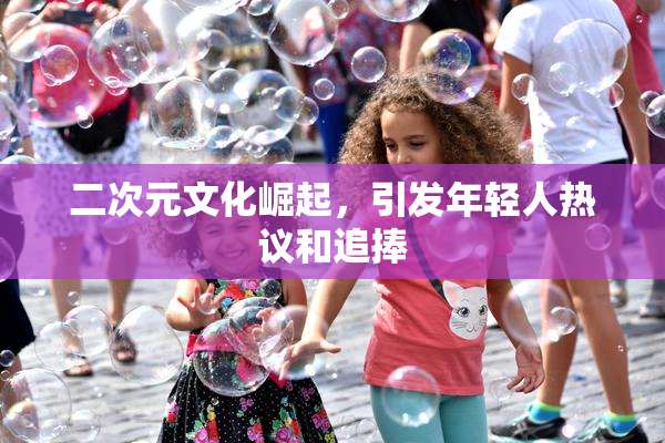 二次元文化崛起，引发年轻人热议和追捧