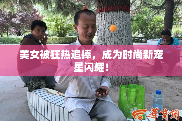 美女被狂热追捧，成为时尚新宠星闪耀！