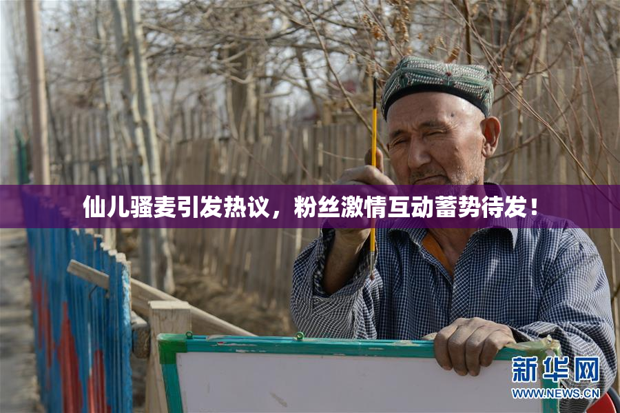 仙儿骚麦引发热议，粉丝激情互动蓄势待发！