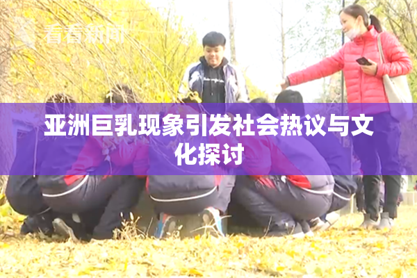 亚洲巨乳现象引发社会热议与文化探讨
