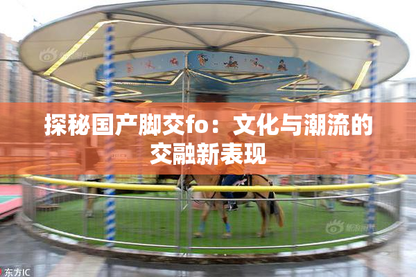 探秘国产脚交fo：文化与潮流的交融新表现