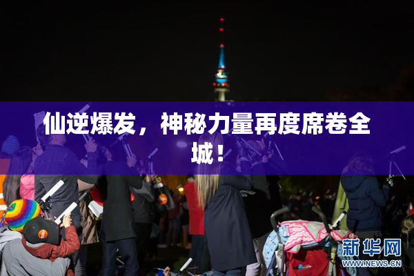 仙逆爆发，神秘力量再度席卷全城！