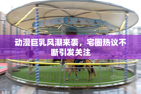 动漫巨乳风潮来袭，宅圈热议不断引发关注