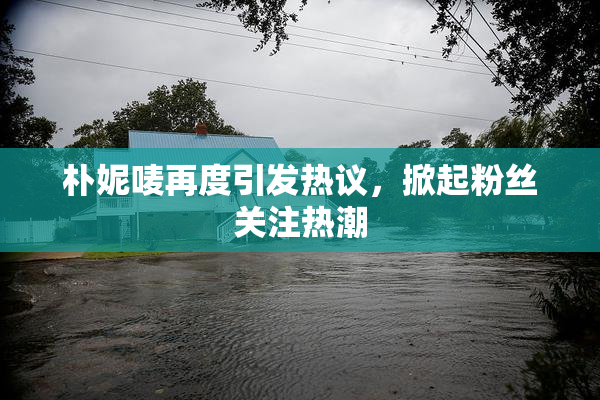朴妮唛再度引发热议，掀起粉丝关注热潮