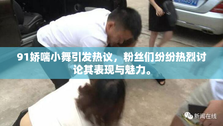 91娇喘小舞引发热议，粉丝们纷纷热烈讨论其表现与魅力。