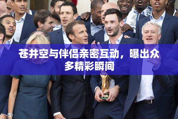 苍井空与伴侣亲密互动，曝出众多精彩瞬间
