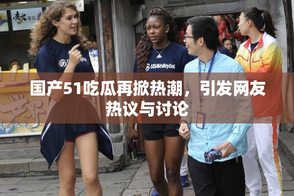 国产51吃瓜再掀热潮，引发网友热议与讨论