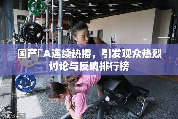 国产婬A连续热播，引发观众热烈讨论与反响排行榜