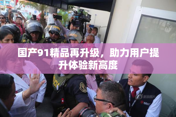 国产91精品再升级，助力用户提升体验新高度