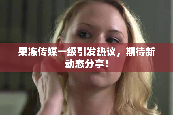 果冻传媒一级引发热议，期待新动态分享！