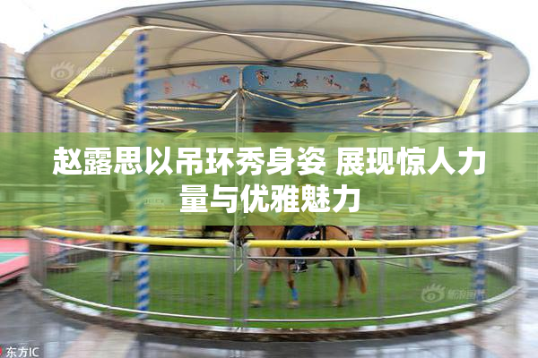 赵露思以吊环秀身姿 展现惊人力量与优雅魅力