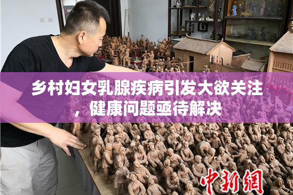 乡村妇女乳腺疾病引发大欲关注，健康问题亟待解决