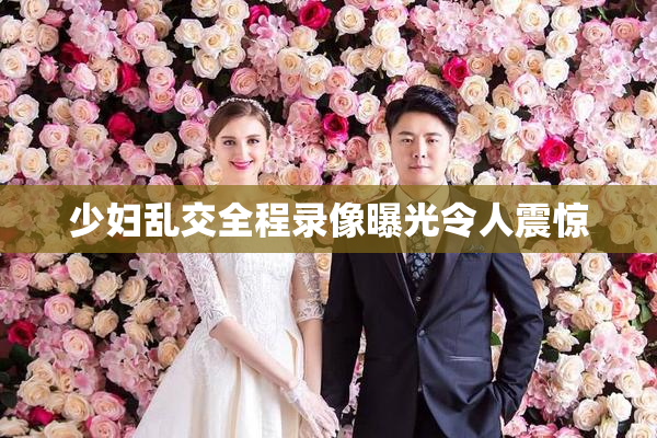 少妇乱交全程录像曝光令人震惊