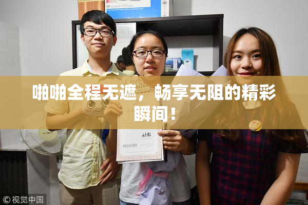 啪啪全程无遮，畅享无阻的精彩瞬间！