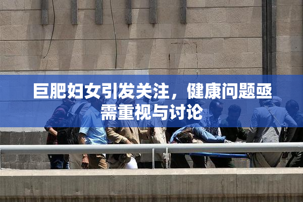 巨肥妇女引发关注，健康问题亟需重视与讨论