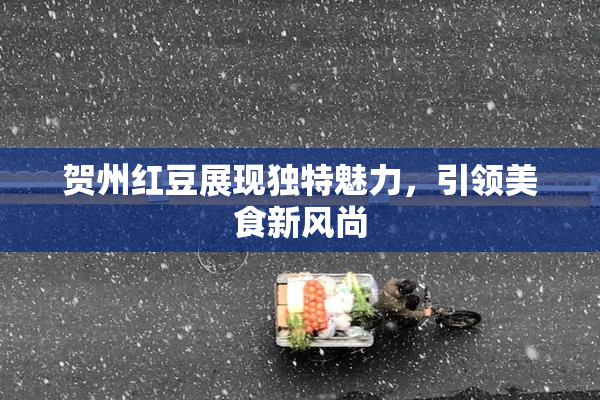 贺州红豆展现独特魅力，引领美食新风尚
