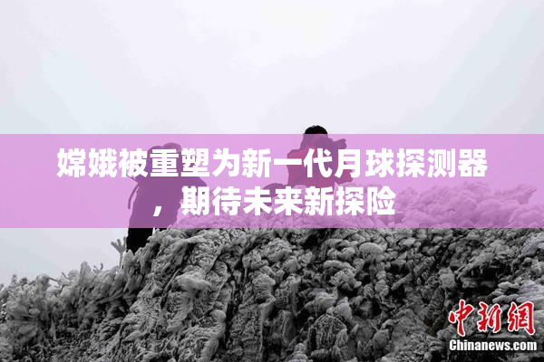 嫦娥被重塑为新一代月球探测器，期待未来新探险