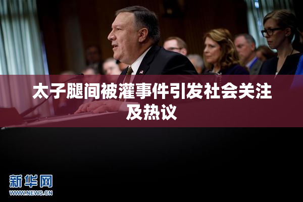 太子腿间被灌事件引发社会关注及热议